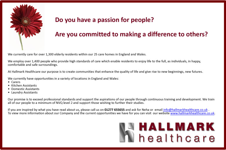 Hallmark have 25 care homes across England and Wales, caring for 1,400 elderly residents.  They are looking for Carers, Kitchen Assistants, Domestic Assistants and Laundry Assistants.  To find out more please call Neha on 01277 655655 or click one of the links at the bottom of this feature. (We will be pleased to talk you through the full text if you are visually impaired. We care about people.)