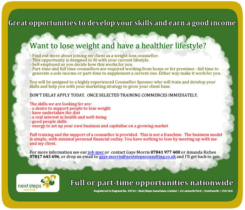NextStepsConsulting are recruiting Self-Employed Counsellors on behalf of a client launching a Fitness and Weight Loss programme nationwide. For further information, including support for the visually impaired please call Gaye Morris on 07841 977400